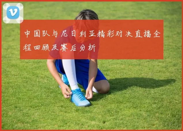 中国队与尼日利亚精彩对决直播全程回顾及赛后分析